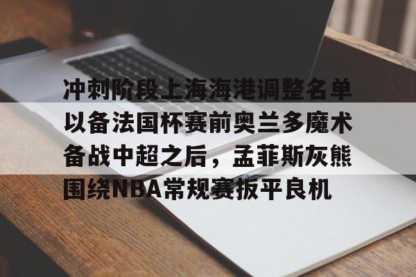 开云体育-关于冲刺阶段上海海港调整名单以备法国杯赛前奥兰多魔术备战中超之后，孟菲斯灰熊围绕NBA常规赛扳平良机的信息-开云体育
